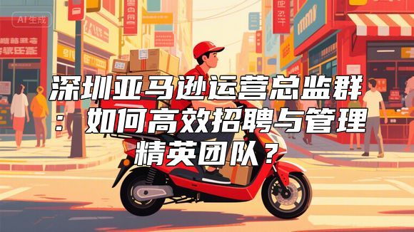 深圳亚马逊运营总监群：如何高效招聘与管理精英团队？