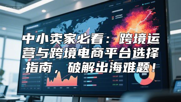 中小卖家必看：跨境运营与跨境电商平台选择指南，破解出海难题！