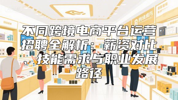 不同跨境电商平台运营招聘全解析：薪资对比、技能需求与职业发展路径