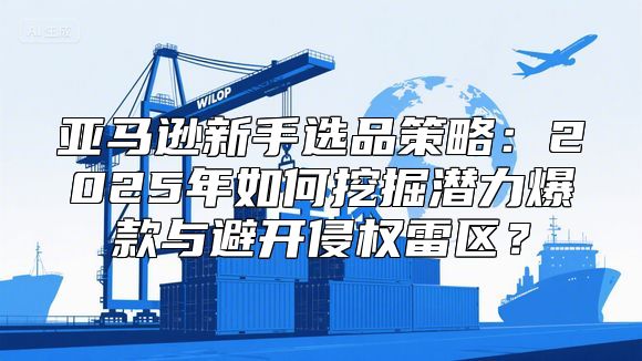 亚马逊新手选品策略：2025年如何挖掘潜力爆款与避开侵权雷区？