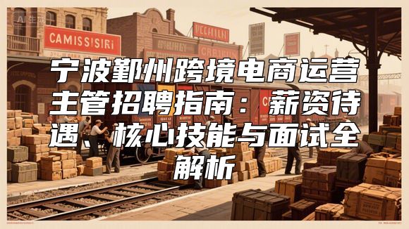 宁波鄞州跨境电商运营主管招聘指南：薪资待遇、核心技能与面试全解析