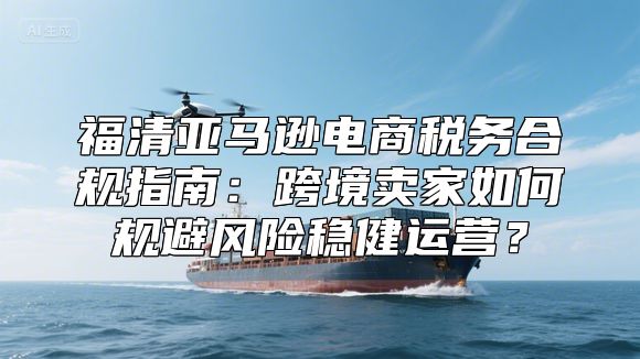 福清亚马逊电商税务合规指南：跨境卖家如何规避风险稳健运营？