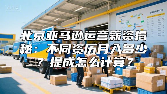 北京亚马逊运营薪资揭秘：不同资历月入多少？提成怎么计算？