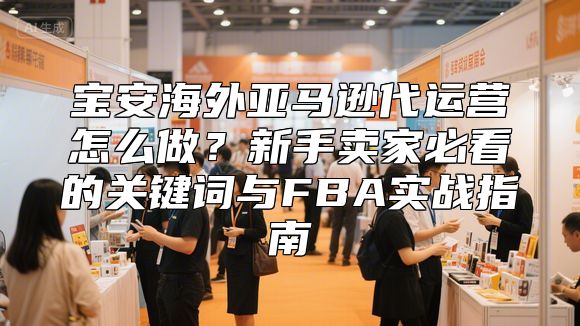 宝安海外亚马逊代运营怎么做？新手卖家必看的关键词与FBA实战指南