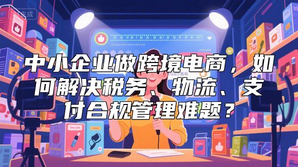 中小企业做跨境电商，如何解决税务、物流、支付合规管理难题？