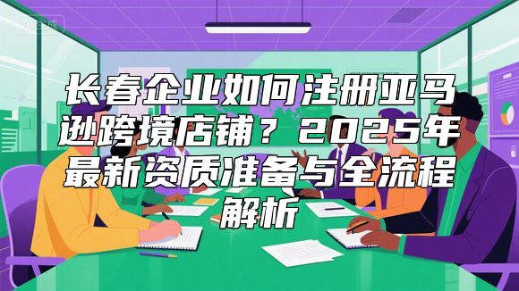 长春企业如何注册亚马逊跨境店铺？2025年最新资质准备与全流程解析