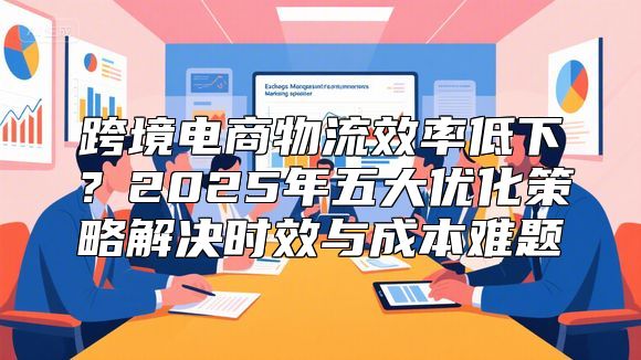 跨境电商物流效率低下？2025年五大优化策略解决时效与成本难题