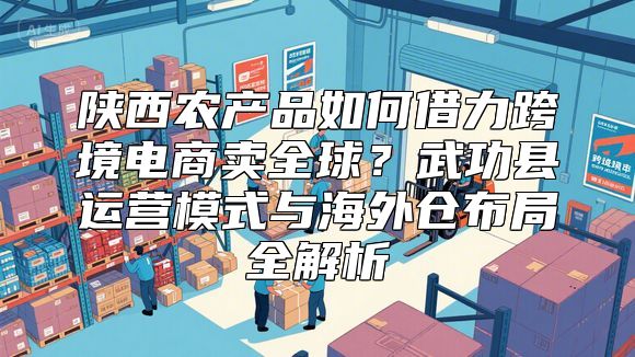 陕西农产品如何借力跨境电商卖全球？武功县运营模式与海外仓布局全解析