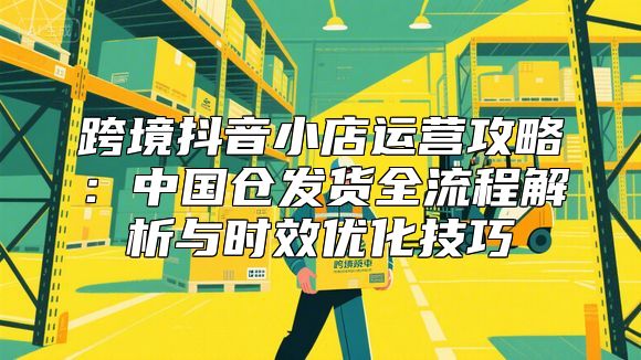 跨境抖音小店运营攻略：中国仓发货全流程解析与时效优化技巧