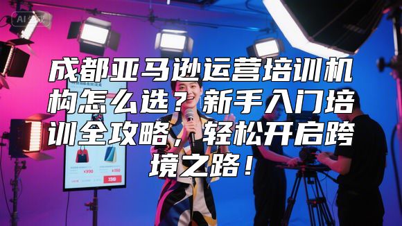 成都亚马逊运营培训机构怎么选？新手入门培训全攻略，轻松开启跨境之路！
