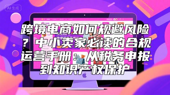 跨境电商如何规避风险？中小卖家必读的合规运营手册：从税务申报到知识产权保护