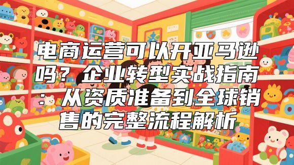 电商运营可以开亚马逊吗？企业转型实战指南：从资质准备到全球销售的完整流程解析
