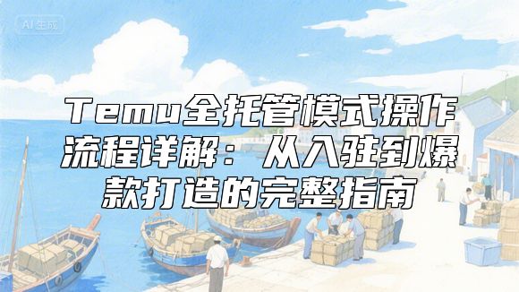 Temu全托管模式操作流程详解：从入驻到爆款打造的完整指南