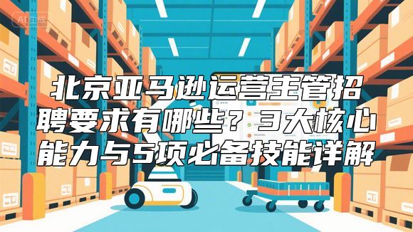 北京亚马逊运营主管招聘要求有哪些？3大核心能力与5项必备技能详解
