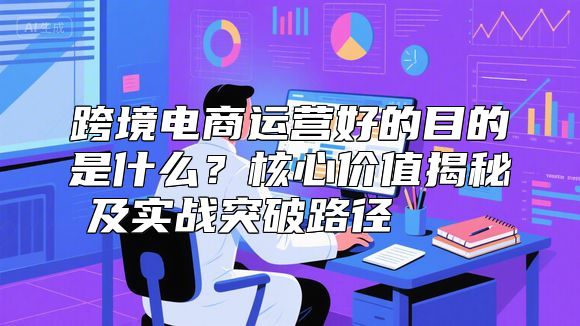 跨境电商运营好的目的是什么？核心价值揭秘及实战突破路径 🚀