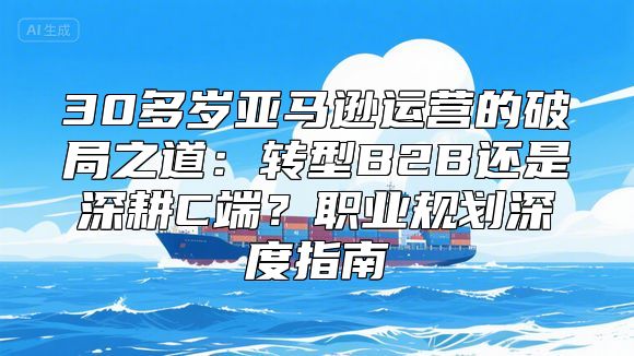 30多岁亚马逊运营的破局之道：转型B2B还是深耕C端？职业规划深度指南