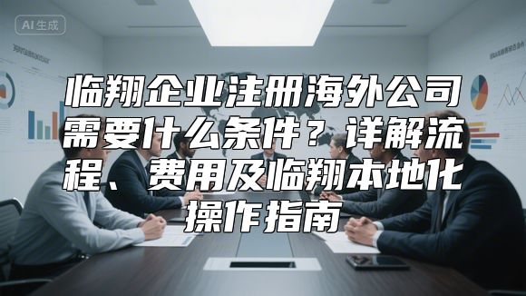 临翔企业注册海外公司需要什么条件？详解流程、费用及临翔本地化操作指南