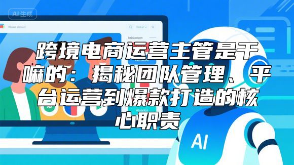 跨境电商运营主管是干嘛的：揭秘团队管理、平台运营到爆款打造的核心职责