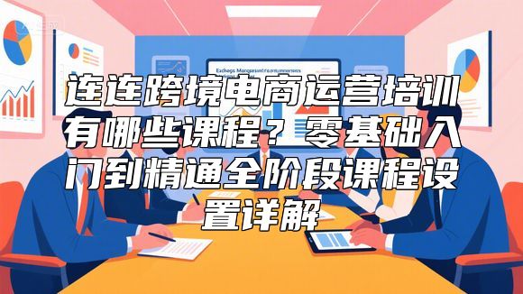 连连跨境电商运营培训有哪些课程？零基础入门到精通全阶段课程设置详解
