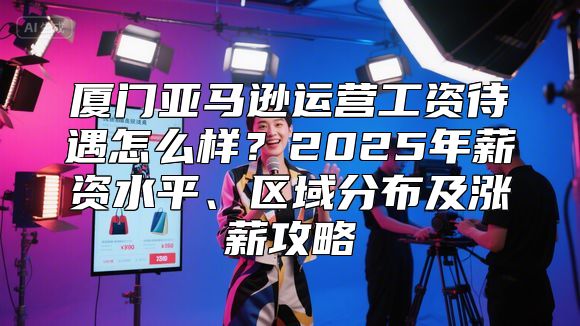 厦门亚马逊运营工资待遇怎么样？2025年薪资水平、区域分布及涨薪攻略