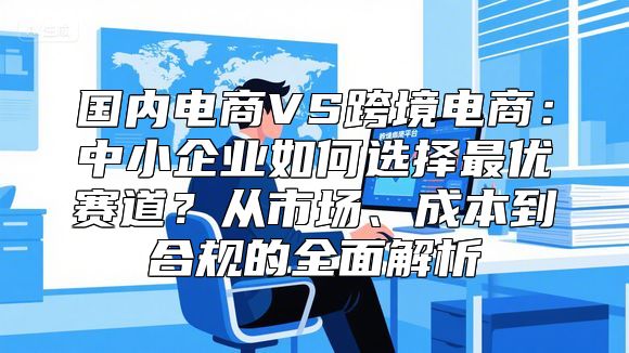 国内电商VS跨境电商：中小企业如何选择最优赛道？从市场、成本到合规的全面解析