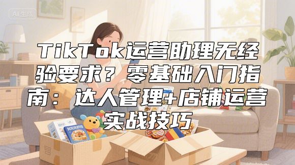 TikTok运营助理无经验要求？零基础入门指南：达人管理+店铺运营实战技巧