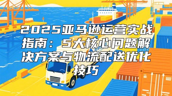 2025亚马逊运营实战指南：5大核心问题解决方案与物流配送优化技巧