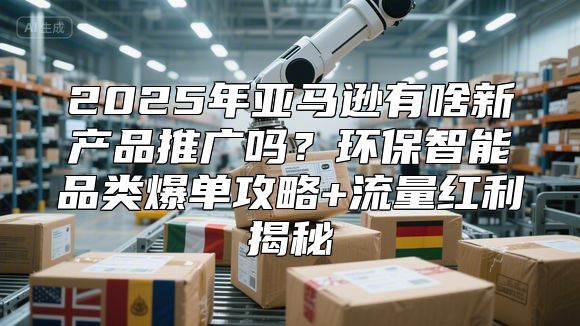 2025年亚马逊有啥新产品推广吗？环保智能品类爆单攻略+流量红利揭秘