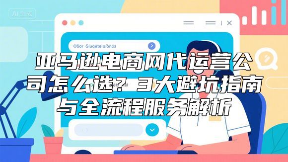 亚马逊电商网代运营公司怎么选？3大避坑指南与全流程服务解析