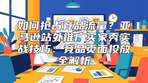 如何抢占竞品流量？亚马逊站外推广买家秀实战技巧：竞品页面投放全解析