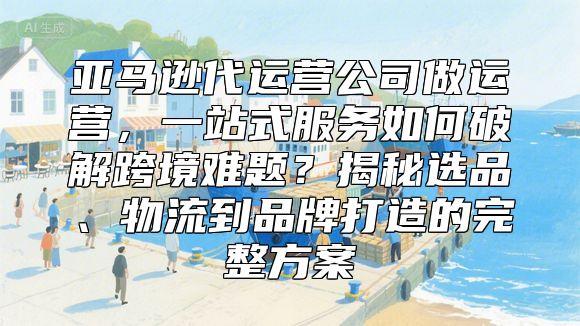 亚马逊代运营公司做运营，一站式服务如何破解跨境难题？揭秘选品、物流到品牌打造的完整方案