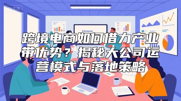 跨境电商如何借力产业带优势？揭秘大公司运营模式与落地策略