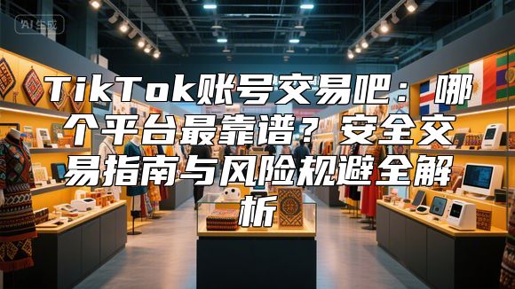 TikTok账号交易吧：哪个平台最靠谱？安全交易指南与风险规避全解析