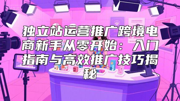 独立站运营推广跨境电商新手从零开始：入门指南与高效推广技巧揭秘