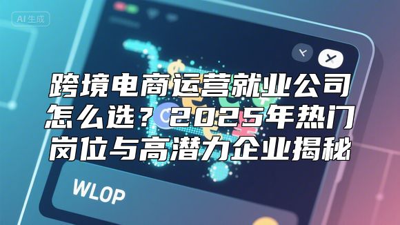 跨境电商运营就业公司怎么选？2025年热门岗位与高潜力企业揭秘