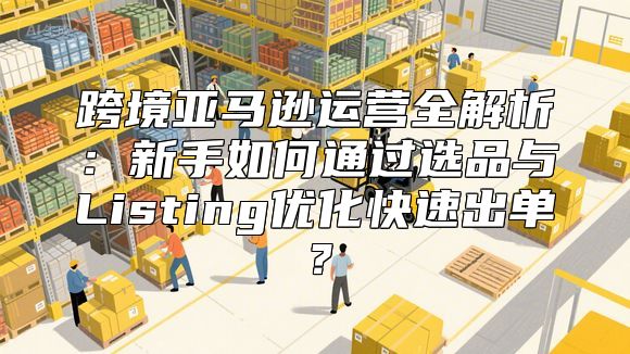 跨境亚马逊运营全解析：新手如何通过选品与Listing优化快速出单？