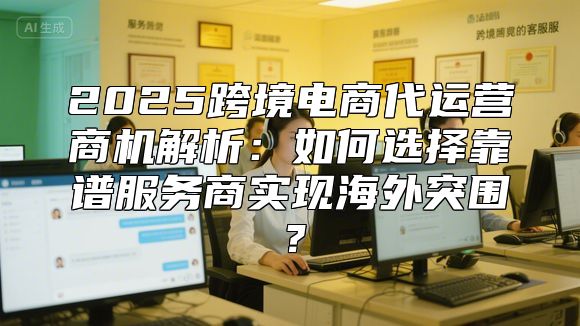 2025跨境电商代运营商机解析：如何选择靠谱服务商实现海外突围？