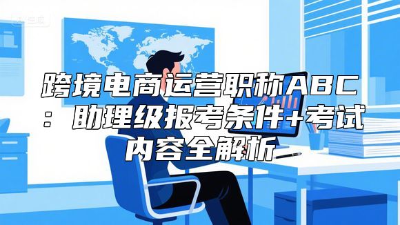 跨境电商运营职称ABC：助理级报考条件+考试内容全解析
