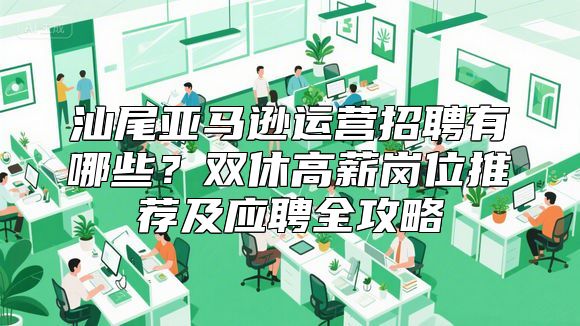 汕尾亚马逊运营招聘有哪些？双休高薪岗位推荐及应聘全攻略