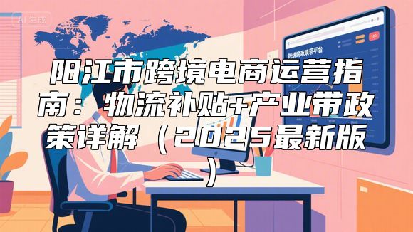 阳江市跨境电商运营指南：物流补贴+产业带政策详解（2025最新版）