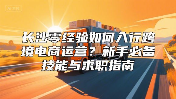 长沙零经验如何入行跨境电商运营？新手必备技能与求职指南