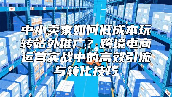 中小卖家如何低成本玩转站外推广？跨境电商运营实战中的高效引流与转化技巧