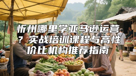 忻州哪里学亚马逊运营？实战培训课程与高性价比机构推荐指南