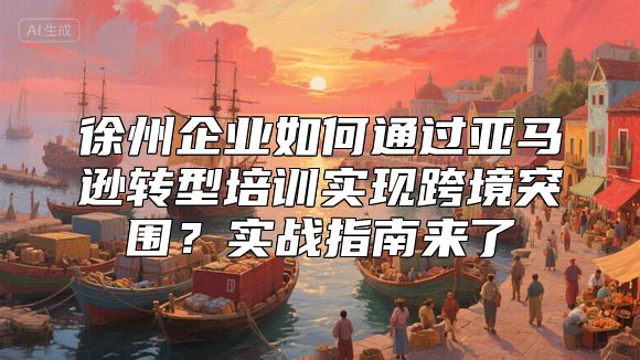 徐州企业如何通过亚马逊转型培训实现跨境突围？实战指南来了