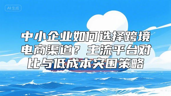 中小企业如何选择跨境电商渠道？主流平台对比与低成本突围策略