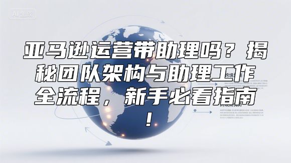 亚马逊运营带助理吗？揭秘团队架构与助理工作全流程，新手必看指南！