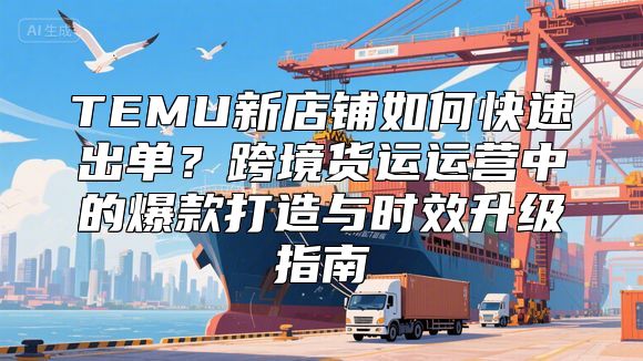 TEMU新店铺如何快速出单？跨境货运运营中的爆款打造与时效升级指南