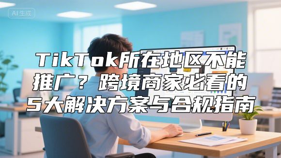 TikTok所在地区不能推广？跨境商家必看的5大解决方案与合规指南