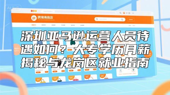 深圳亚马逊运营人员待遇如何？大专学历月薪揭秘与龙岗区就业指南