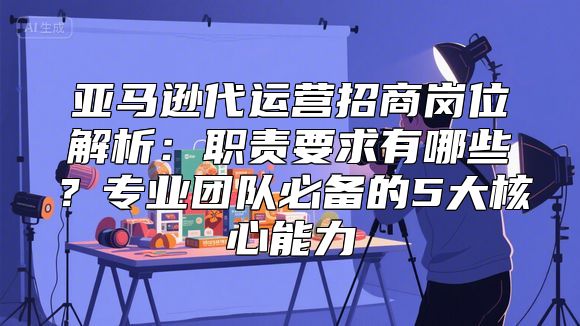 亚马逊代运营招商岗位解析：职责要求有哪些？专业团队必备的5大核心能力